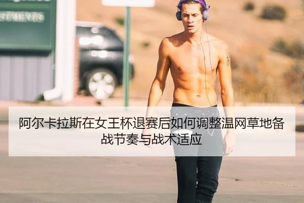 阿尔卡拉斯在女王杯退赛后如何调整温网草地备战节奏与战术适应