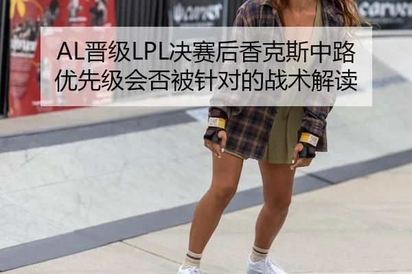 AL晋级LPL决赛后香克斯中路优先级会否被针对的战术解读