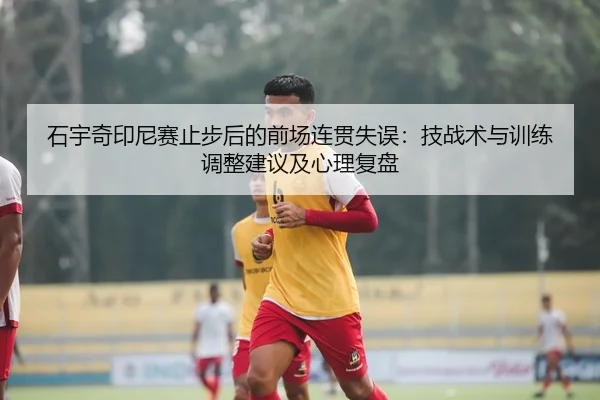 石宇奇印尼赛止步后的前场连贯失误：技战术与训练调整建议及心理复盘