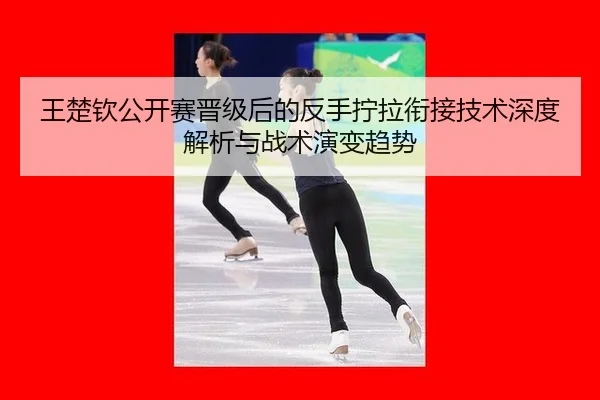 王楚钦公开赛晋级后的反手拧拉衔接技术深度解析与战术演变趋势